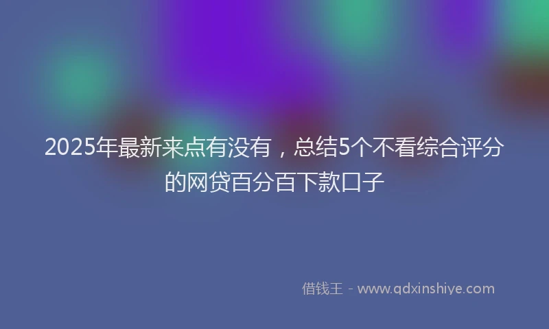 2025年最新来点有没有，总结5个不看综合评分的网贷百分百下款口子