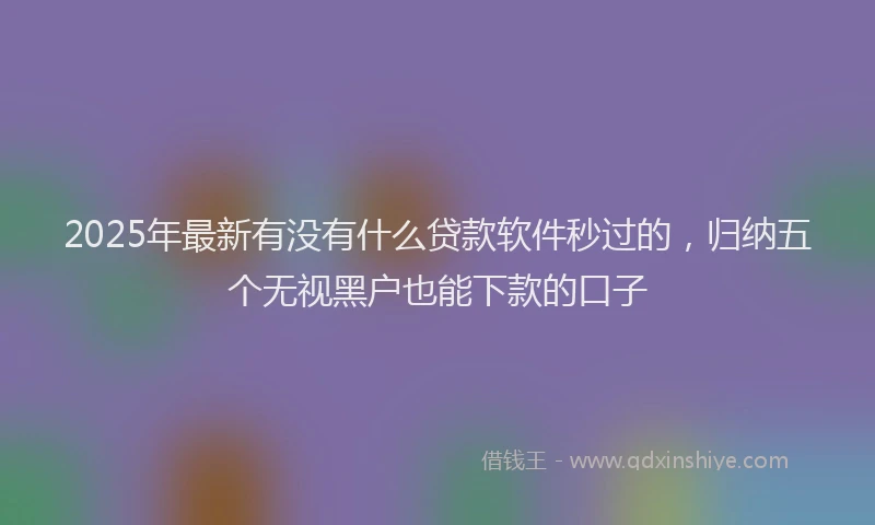 2025年最新有没有什么贷款软件秒过的，归纳五个无视黑户也能下款的口子