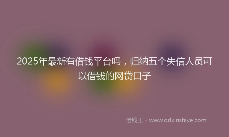 2025年最新有借钱平台吗，归纳五个失信人员可以借钱的网贷口子