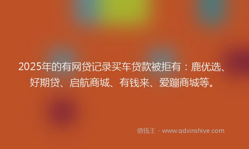 2025年的有网贷记录买车贷款被拒有：鹿优选、好期贷、启航商城、有钱来、爱蹦商城等。