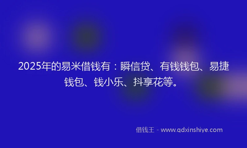 2025年的易米借钱有：瞬信贷、有钱钱包、易捷钱包、钱小乐、抖享花等。
