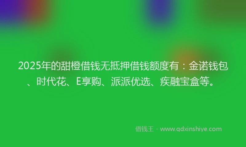 2025年的甜橙借钱无抵押借钱额度有：金诺钱包、时代花、E享购、派派优选、疾融宝盒等。