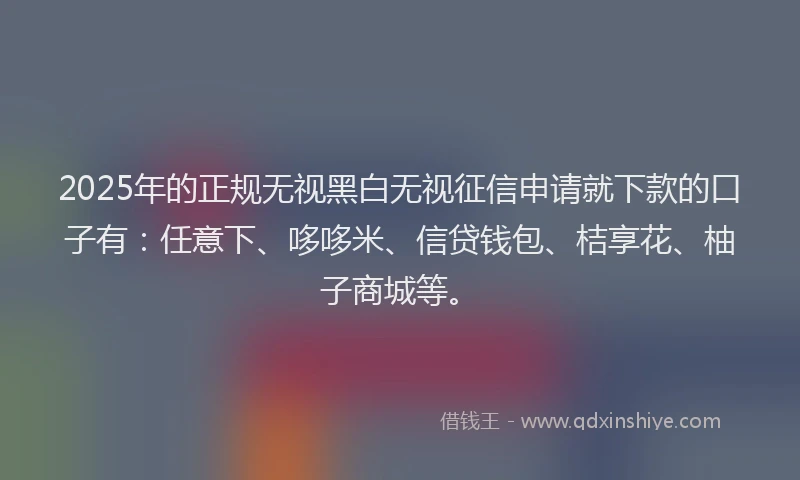 2025年的正规无视黑白无视征信申请就下款的口子有：任意下、哆哆米、信贷钱包、桔享花、柚子商城等。