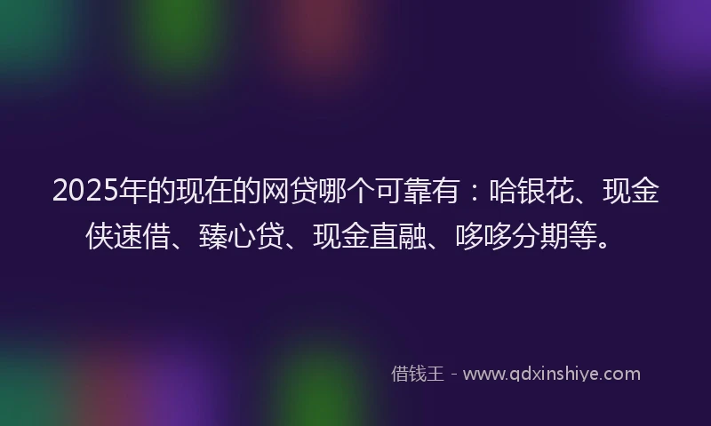 2025年的现在的网贷哪个可靠有：哈银花、现金侠速借、臻心贷、现金直融、哆哆分期等。