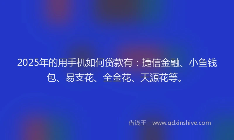 2025年的用手机如何贷款有：捷信金融、小鱼钱包、易支花、全金花、天源花等。