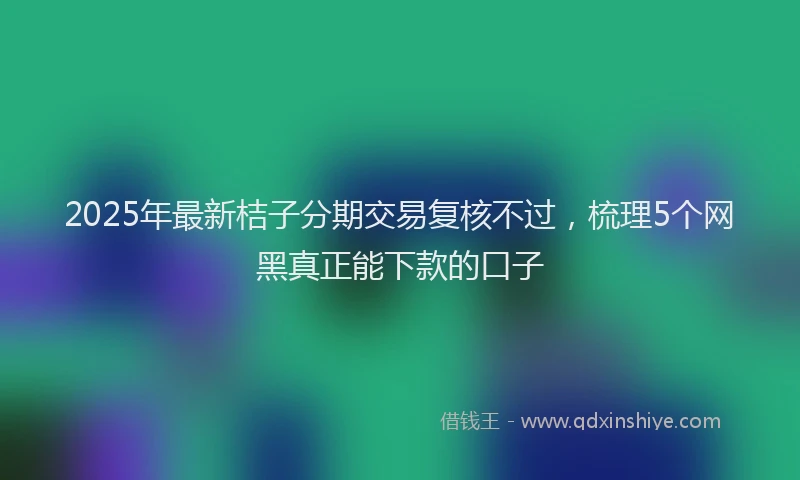 2025年最新桔子分期交易复核不过，梳理5个网黑真正能下款的口子