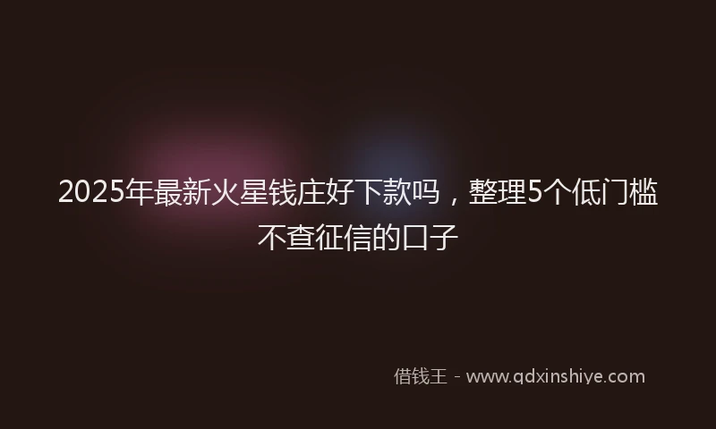 2025年最新火星钱庄好下款吗，整理5个低门槛不查征信的口子