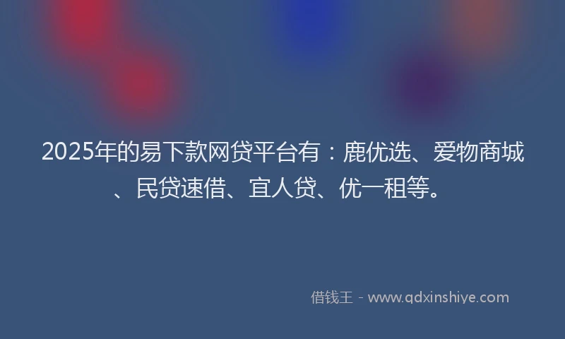 2025年的易下款网贷平台有：鹿优选、爱物商城、民贷速借、宜人贷、优一租等。