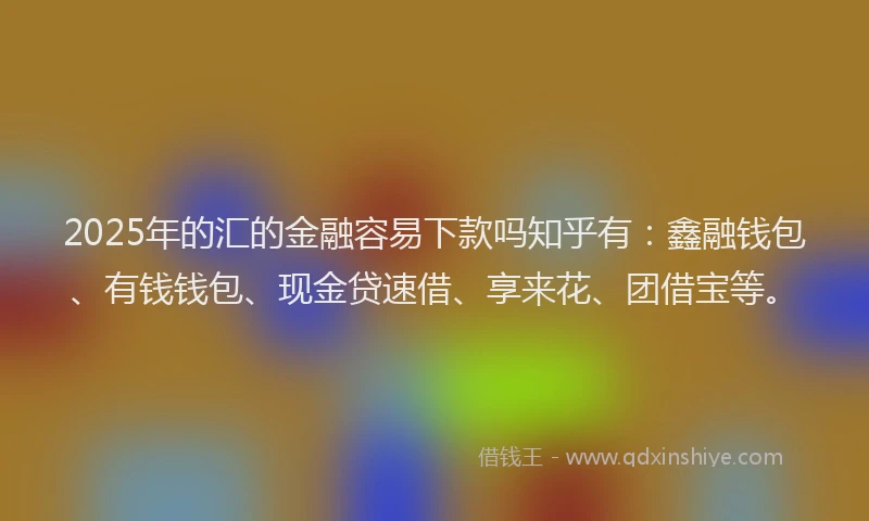 2025年的汇的金融容易下款吗知乎有：鑫融钱包、有钱钱包、现金贷速借、享来花、团借宝等。