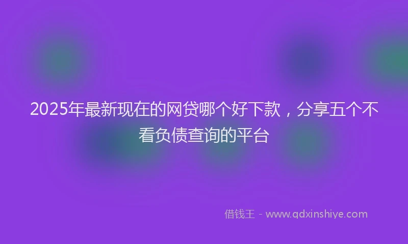 2025年最新现在的网贷哪个好下款，分享五个不看负债查询的平台