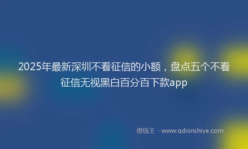 2025年最新深圳不看征信的小额，盘点五个不看征信无视黑白百分百下款app
