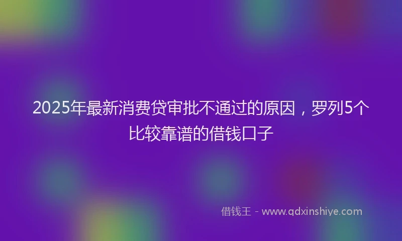 2025年最新消费贷审批不通过的原因，罗列5个比较靠谱的借钱口子