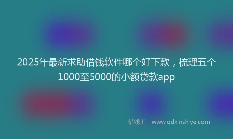 2025年最新求助借钱软件哪个好下款，梳理五个1000至5000的小额贷款app