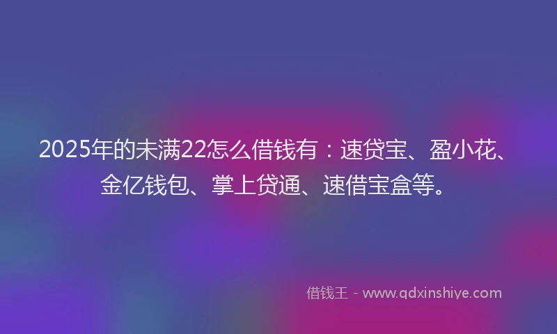 2025年的未满22怎么借钱有：速贷宝、盈小花、金亿钱包、掌上贷通、速借宝盒等。