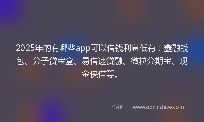 2025年的有哪些app可以借钱利息低有：鑫融钱包、分子贷宝盒、易借速贷融、微粒分期宝、现金侠借等。