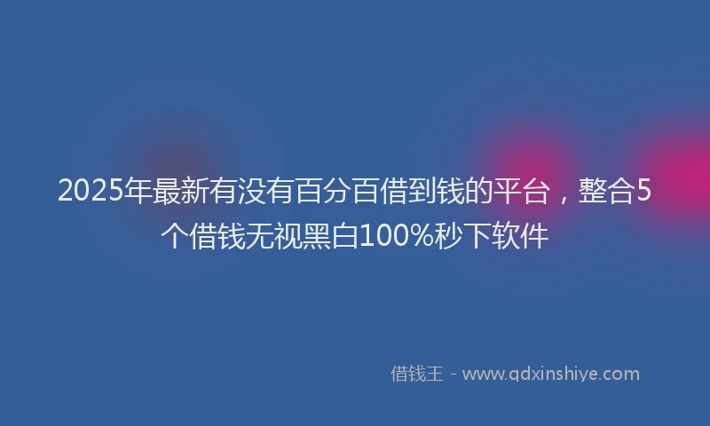 2025年最新有没有百分百借到钱的平台，整合5个借钱无视黑白100%秒下软件