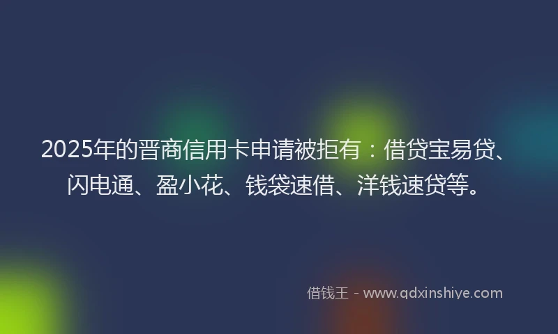 2025年的晋商信用卡申请被拒有：借贷宝易贷、闪电通、盈小花、钱袋速借、洋钱速贷等。