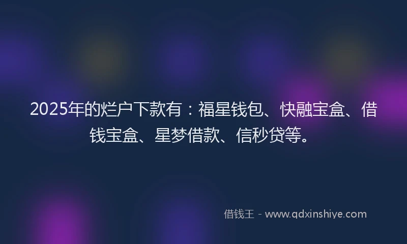 2025年的烂户下款有：福星钱包、快融宝盒、借钱宝盒、星梦借款、信秒贷等。