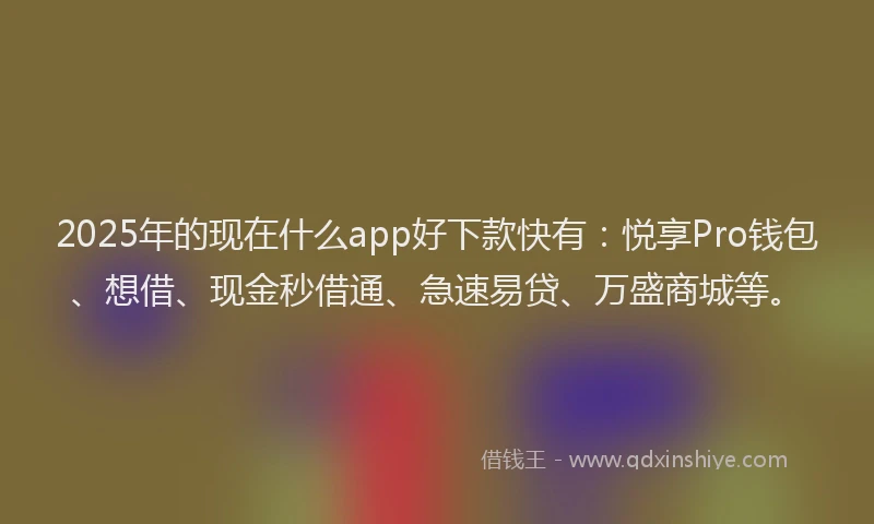 2025年的现在什么app好下款快有：悦享Pro钱包、想借、现金秒借通、急速易贷、万盛商城等。