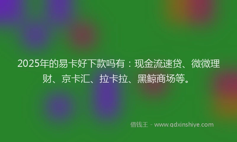 2025年的易卡好下款吗有：现金流速贷、微微理财、京卡汇、拉卡拉、黑鲸商场等。