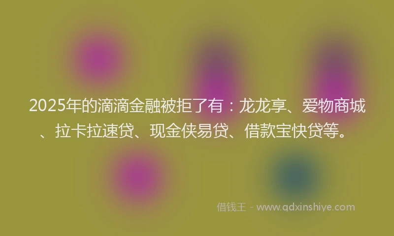 2025年的滴滴金融被拒了有：龙龙享、爱物商城、拉卡拉速贷、现金侠易贷、借款宝快贷等。