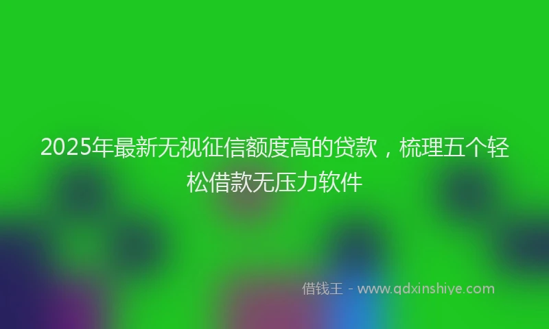 2025年最新无视征信额度高的贷款，梳理五个轻松借款无压力软件