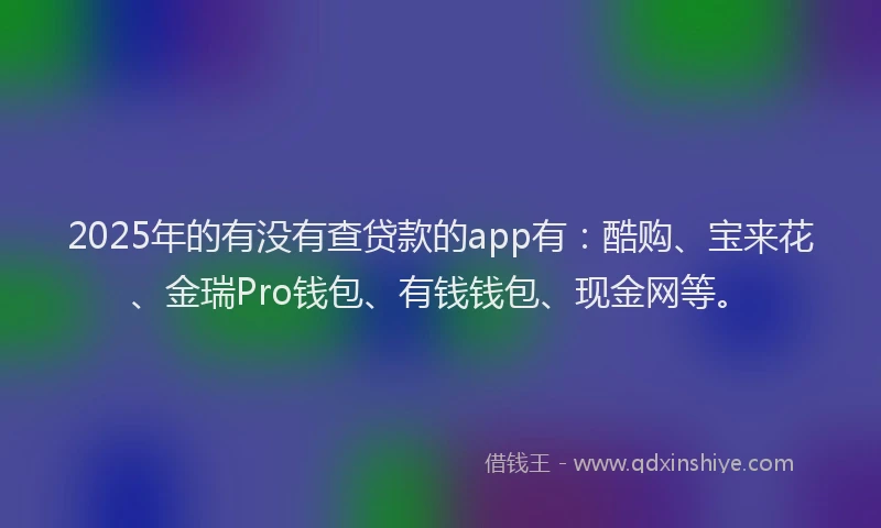 2025年的有没有查贷款的app有：酷购、宝来花、金瑞Pro钱包、有钱钱包、现金网等。