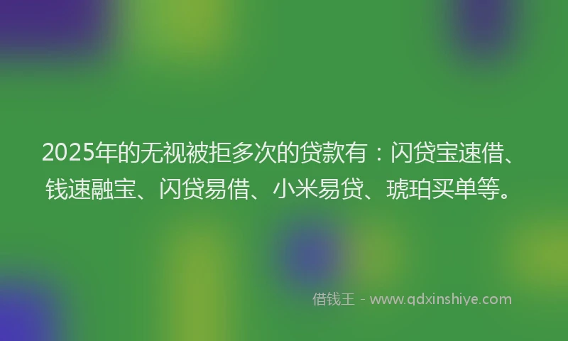 2025年的无视被拒多次的贷款有：闪贷宝速借、钱速融宝、闪贷易借、小米易贷、琥珀买单等。