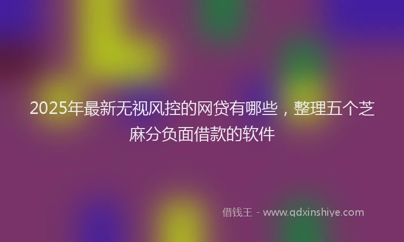 2025年最新无视风控的网贷有哪些，整理五个芝麻分负面借款的软件