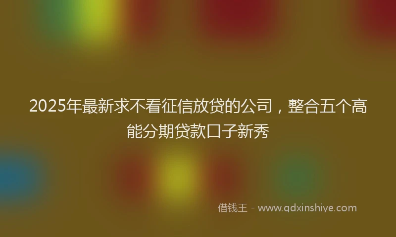 2025年最新求不看征信放贷的公司，整合五个高能分期贷款口子新秀