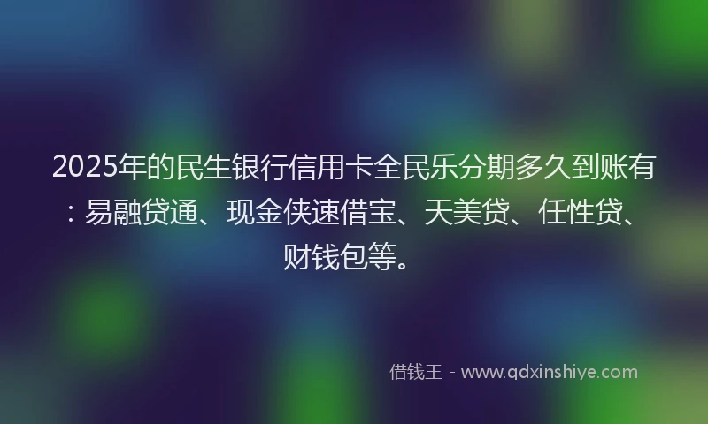 2025年的民生银行信用卡全民乐分期多久到账有：易融贷通、现金侠速借宝、天美贷、任性贷、财钱包等。