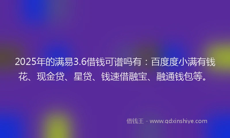 2025年的满易3.6借钱可谱吗有：百度度小满有钱花、现金贷、星贷、钱速借融宝、融通钱包等。