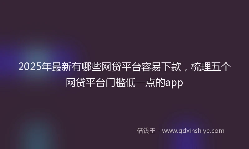 2025年最新有哪些网贷平台容易下款，梳理五个网贷平台门槛低一点的app