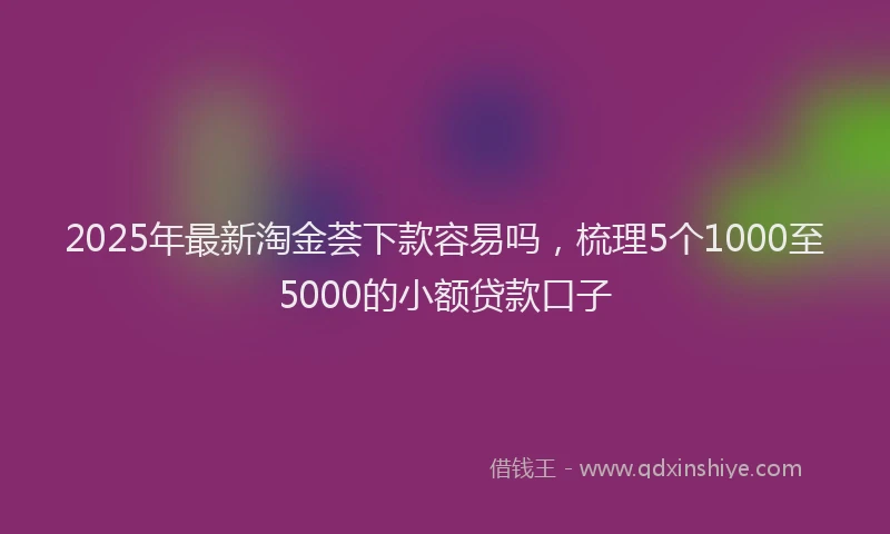 2025年最新淘金荟下款容易吗，梳理5个1000至5000的小额贷款口子