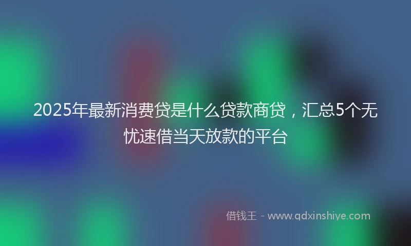 2025年最新消费贷是什么贷款商贷，汇总5个无忧速借当天放款的平台