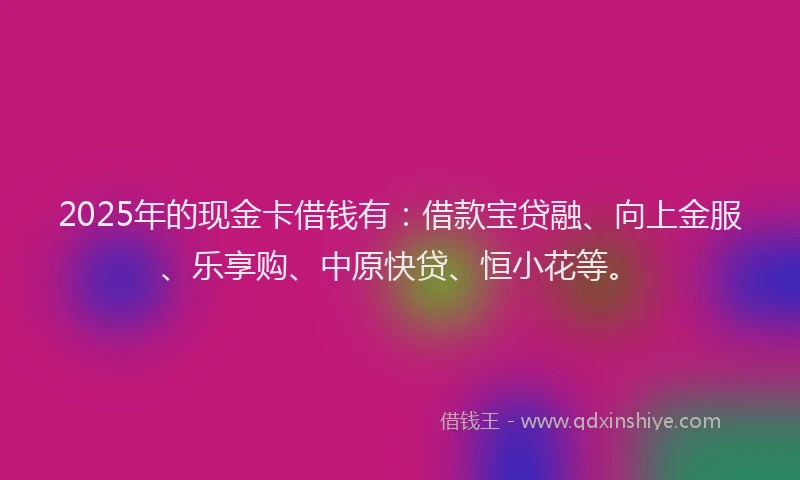 2025年的现金卡借钱有：借款宝贷融、向上金服、乐享购、中原快贷、恒小花等。
