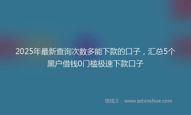 2025年最新查询次数多能下款的口子，汇总5个黑户借钱0门槛极速下款口子