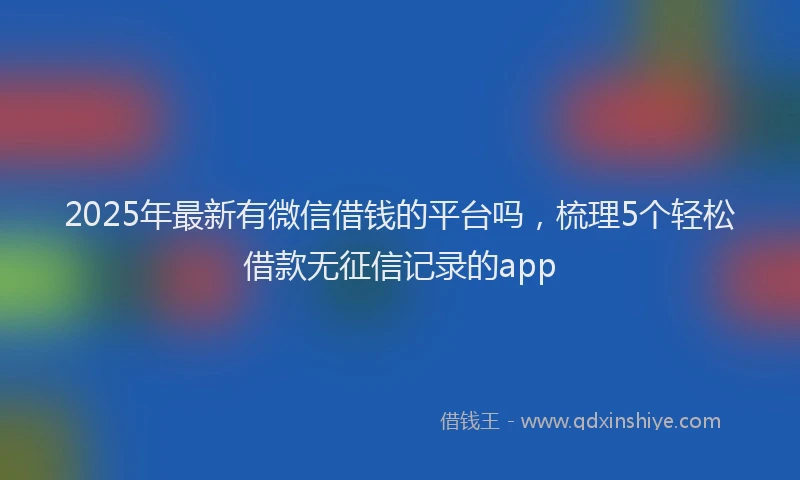 2025年最新有微信借钱的平台吗，梳理5个轻松借款无征信记录的app