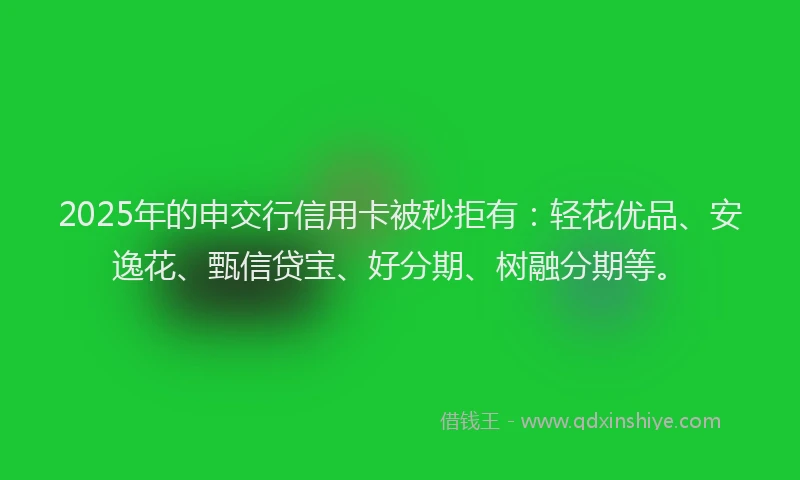 2025年的申交行信用卡被秒拒有：轻花优品、安逸花、甄信贷宝、好分期、树融分期等。