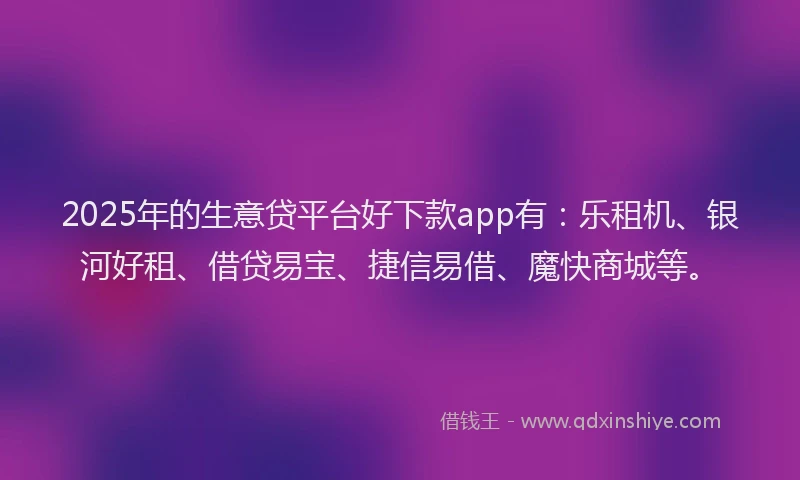 2025年的生意贷平台好下款app有：乐租机、银河好租、借贷易宝、捷信易借、魔快商城等。