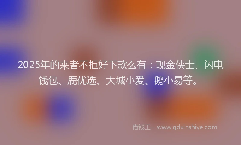 2025年的来者不拒好下款么有：现金侠士、闪电钱包、鹿优选、大城小爱、鹅小易等。