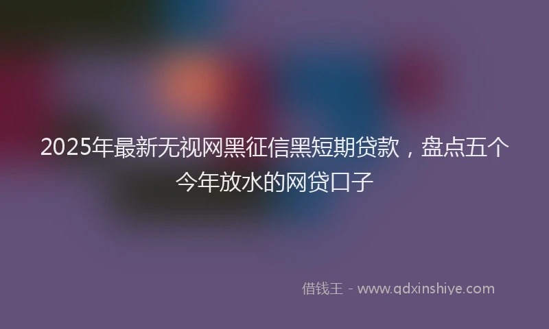 2025年最新无视网黑征信黑短期贷款，盘点五个今年放水的网贷口子