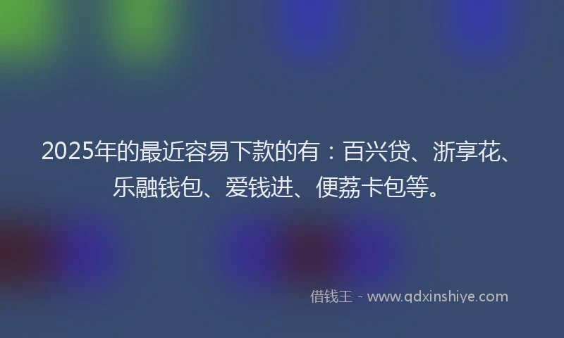 2025年的最近容易下款的有：百兴贷、浙享花、乐融钱包、爱钱进、便荔卡包等。