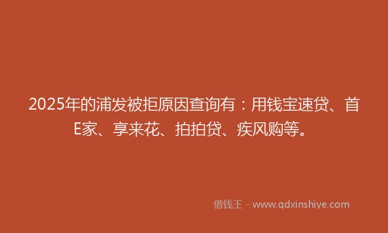 2025年的浦发被拒原因查询有：用钱宝速贷、首E家、享来花、拍拍贷、疾风购等。