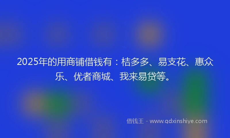 2025年的用商铺借钱有：桔多多、易支花、惠众乐、优者商城、我来易贷等。
