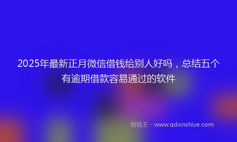 2025年最新正月微信借钱给别人好吗，总结五个有逾期借款容易通过的软件