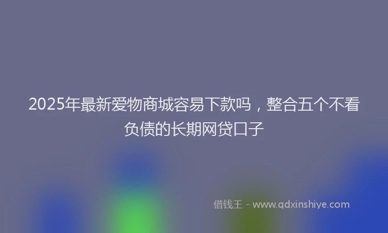2025年最新爱物商城容易下款吗，整合五个不看负债的长期网贷口子