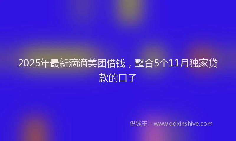 2025年最新滴滴美团借钱，整合5个11月独家贷款的口子