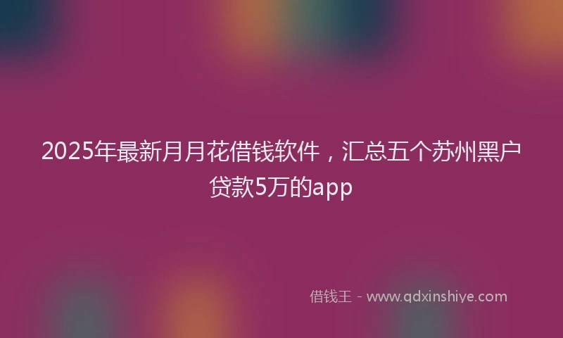 2025年最新月月花借钱软件，汇总五个苏州黑户贷款5万的app