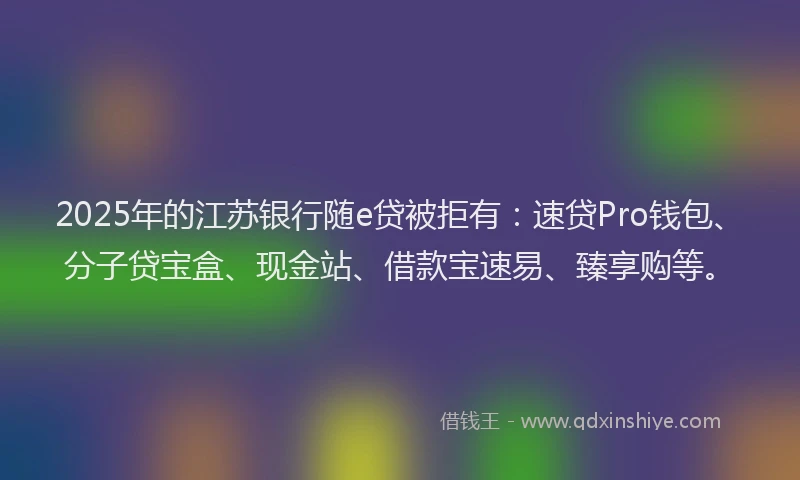 2025年的江苏银行随e贷被拒有：速贷Pro钱包、分子贷宝盒、现金站、借款宝速易、臻享购等。